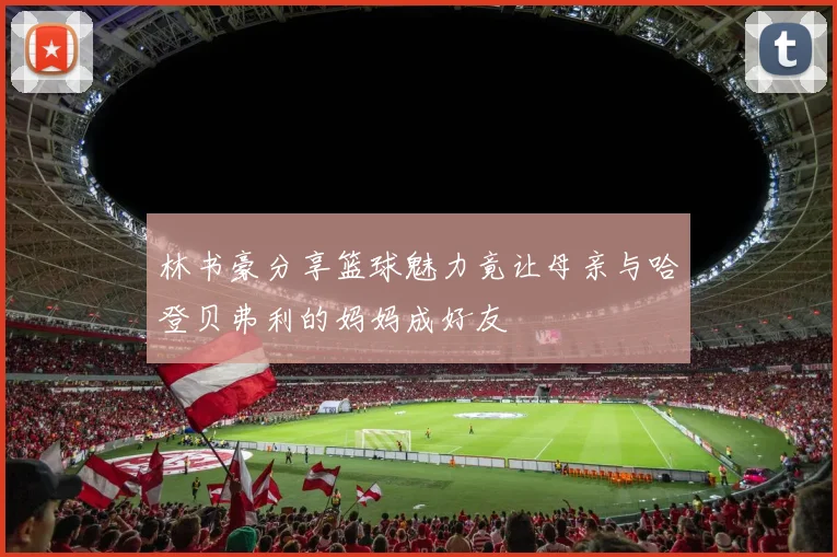 林书豪分享篮球魅力竟让母亲与哈登贝弗利的妈妈成好友