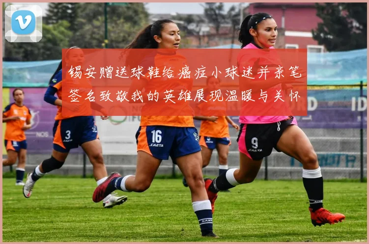 锡安赠送球鞋给癌症小球迷并亲笔签名致敬我的英雄展现温暖与关怀