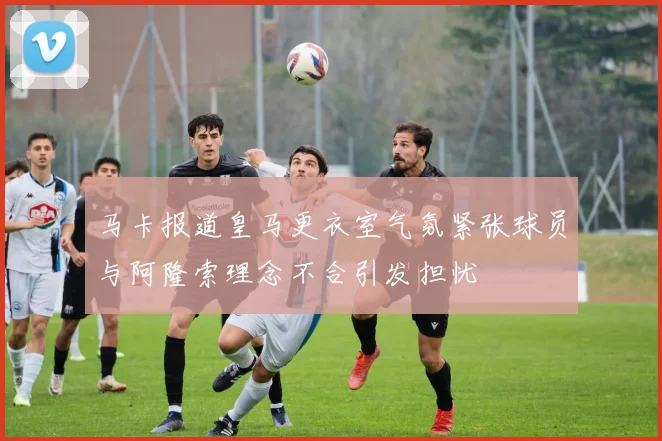 马卡报道皇马更衣室气氛紧张球员与阿隆索理念不合引发担忧