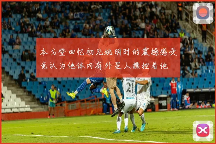 本戈登回忆初见姚明时的震撼感受竟认为他体内有外星人操控着他
