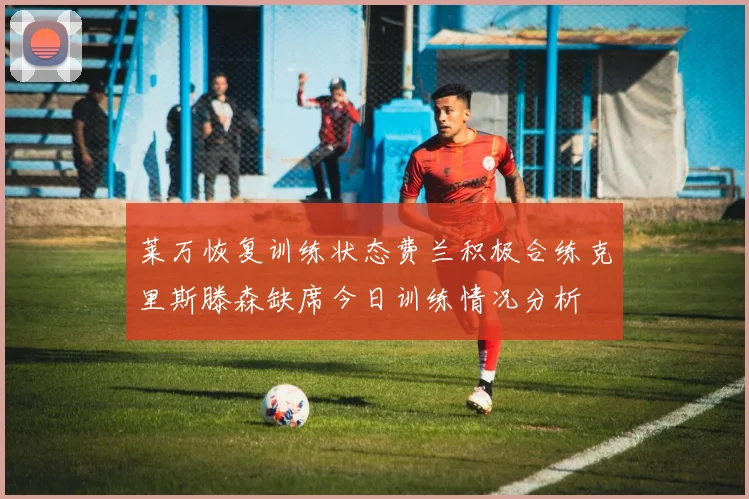 莱万恢复训练状态费兰积极合练克里斯滕森缺席今日训练情况分析