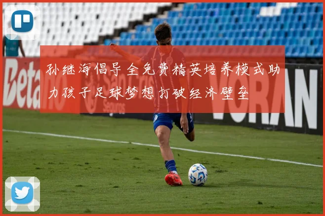 孙继海倡导全免费精英培养模式助力孩子足球梦想打破经济壁垒