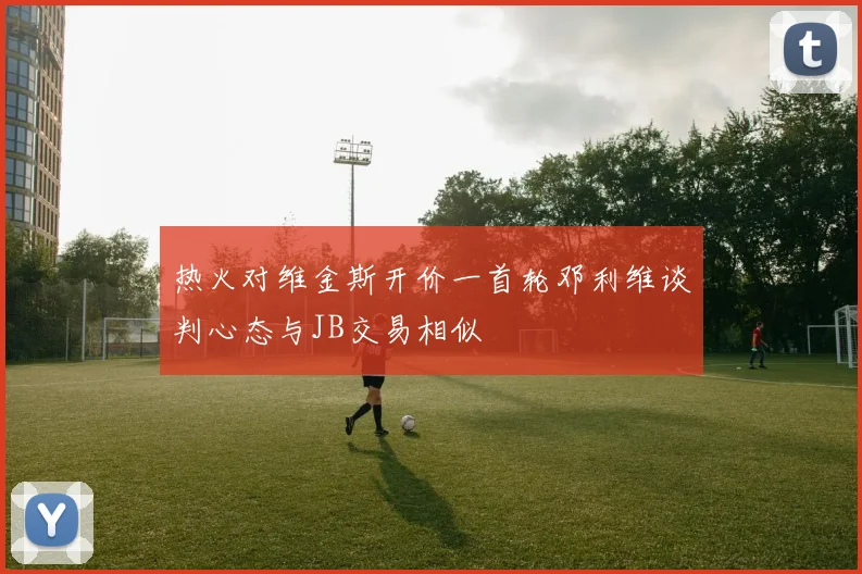 热火对维金斯开价一首轮邓利维谈判心态与JB交易相似