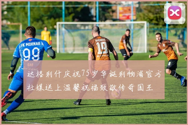 达格利什庆祝75岁华诞利物浦官方社媒送上温馨祝福致敬传奇国王