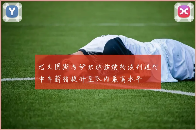 尤文图斯与伊尔迪兹续约谈判进行中年薪将提升至队内最高水平