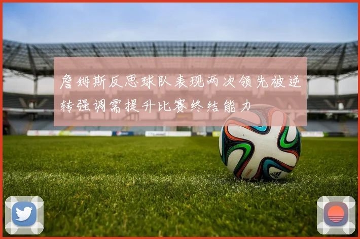 詹姆斯反思球队表现两次领先被逆转强调需提升比赛终结能力