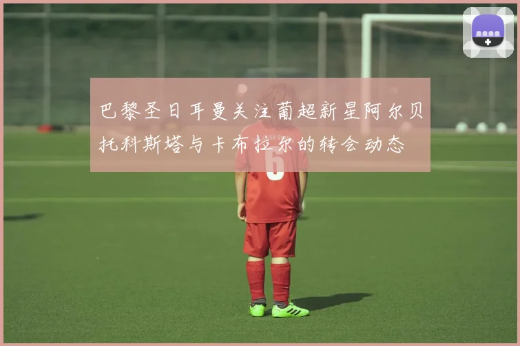 巴黎圣日耳曼关注葡超新星阿尔贝托科斯塔与卡布拉尔的转会动态