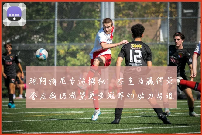 琼阿梅尼专访揭秘：在皇马赢得荣誉后我仍渴望更多冠军的动力与追求