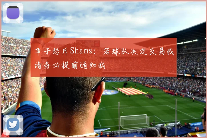 华子怒斥Shams：若球队决定交易我请务必提前通知我