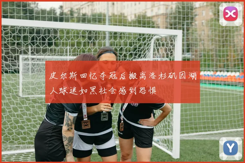 皮尔斯回忆夺冠后搬离洛杉矶因湖人球迷如黑社会感到恐惧