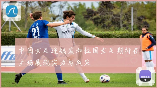 中国女足迎战孟加拉国女足期待在主场展现实力与风采