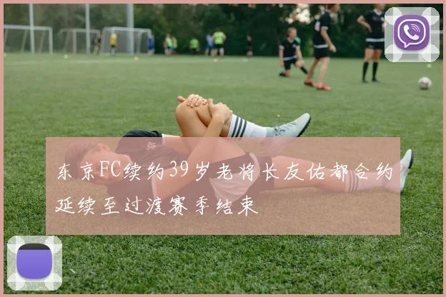 东京FC续约39岁老将长友佑都合约延续至过渡赛季结束