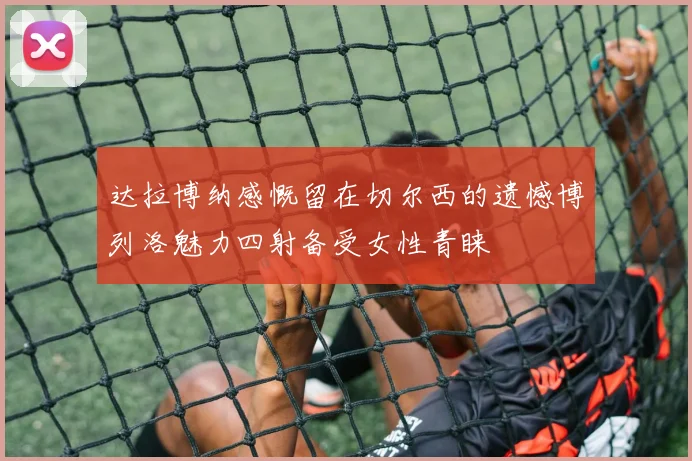 达拉博纳感慨留在切尔西的遗憾博列洛魅力四射备受女性青睐