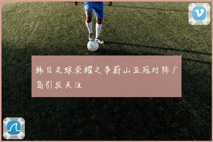 韩日足球荣耀之争蔚山亚冠对阵广岛引发关注