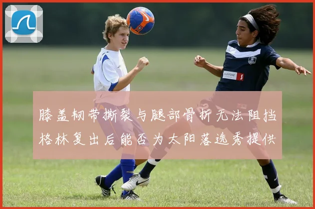 膝盖韧带撕裂与腿部骨折无法阻挡格林复出后能否为太阳落选秀提供替补支持