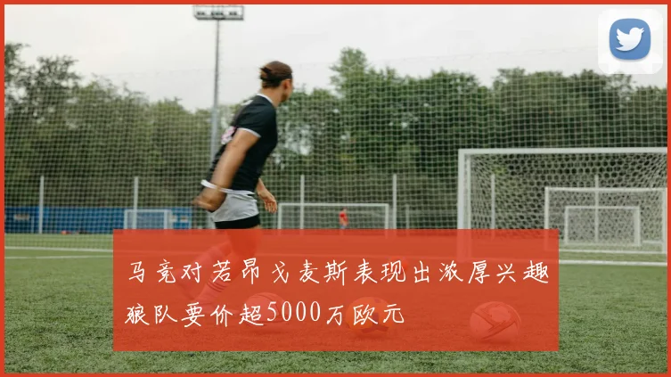 马竞对若昂戈麦斯表现出浓厚兴趣狼队要价超5000万欧元