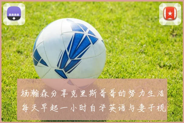 杨瀚森分享克里斯哥哥的努力生活每天早起一小时自学英语与妻子视频通话