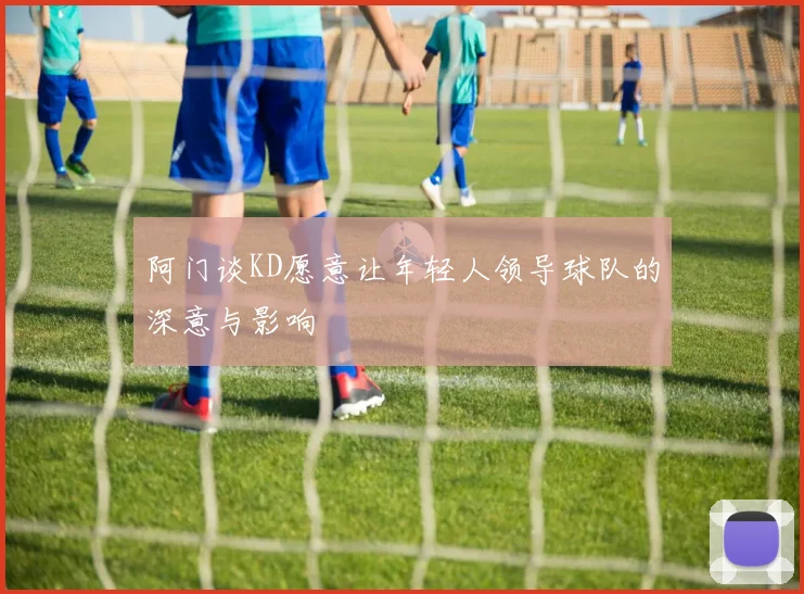 阿门谈KD愿意让年轻人领导球队的深意与影响