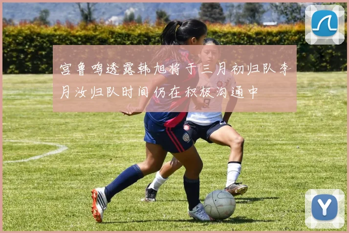 宫鲁鸣透露韩旭将于三月初归队李月汝归队时间仍在积极沟通中