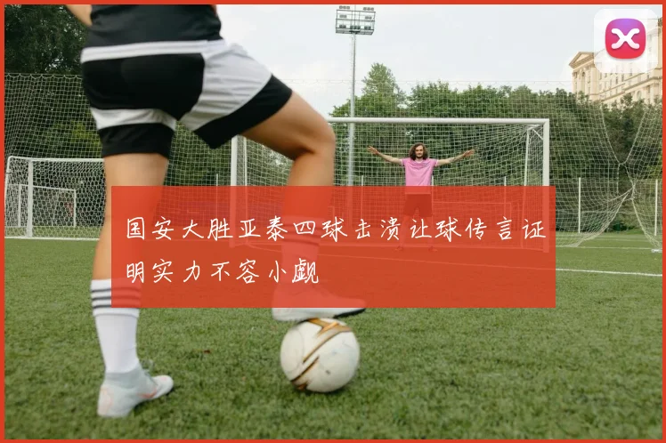 国安大胜亚泰四球击溃让球传言证明实力不容小觑