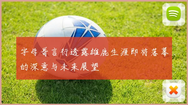 字母哥言行透露雄鹿生涯即将落幕的深意与未来展望