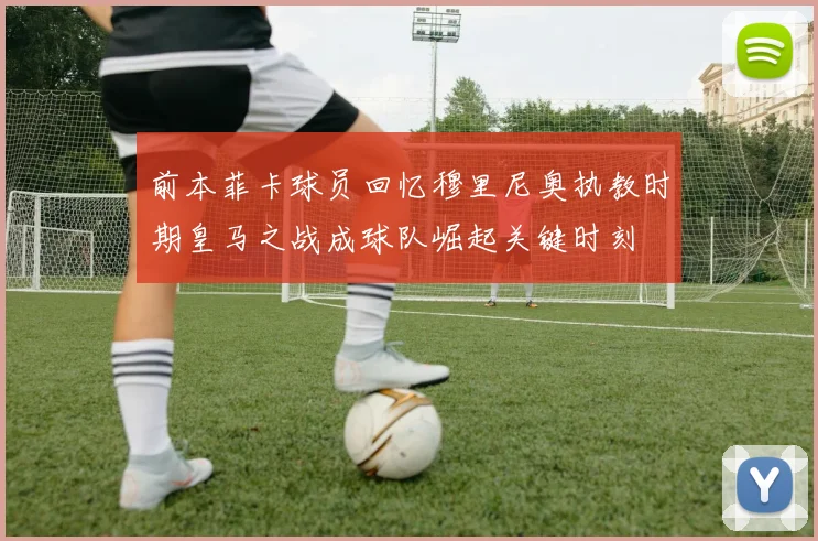 前本菲卡球员回忆穆里尼奥执教时期皇马之战成球队崛起关键时刻