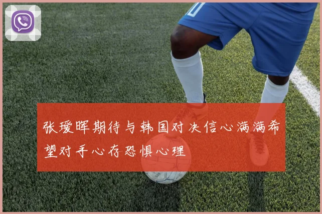 张瑷晖期待与韩国对决信心满满希望对手心存恐惧心理