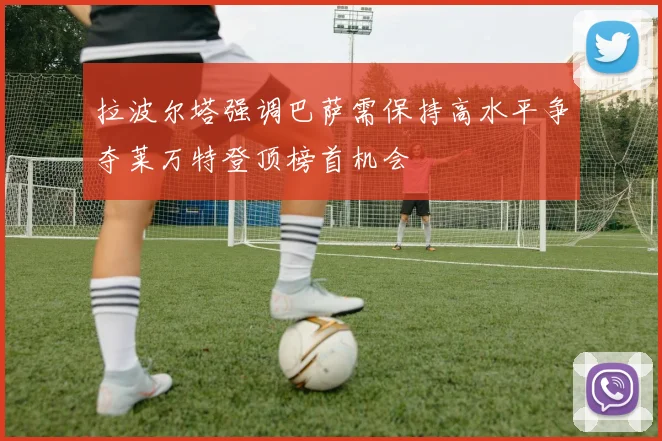 拉波尔塔强调巴萨需保持高水平争夺莱万特登顶榜首机会