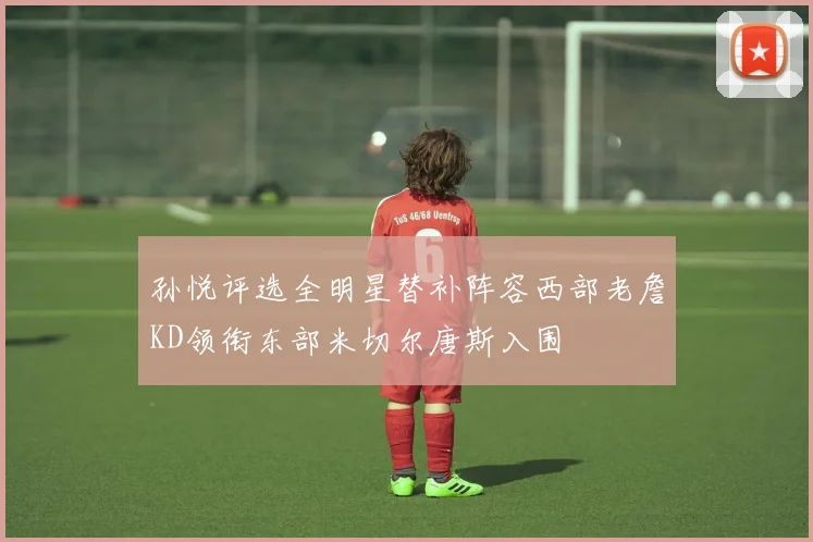 孙悦评选全明星替补阵容西部老詹KD领衔东部米切尔唐斯入围