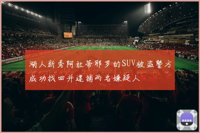 湖人新秀阿杜蒂耶罗的SUV被盗警方成功找回并逮捕两名嫌疑人