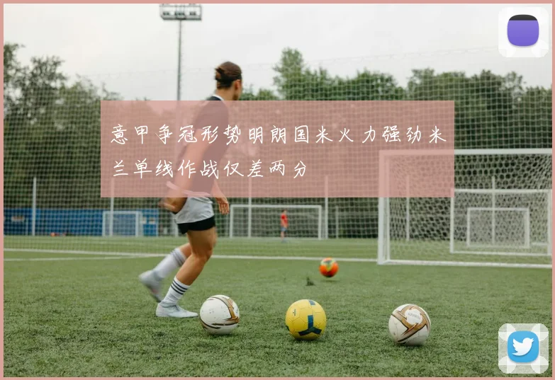 意甲争冠形势明朗国米火力强劲米兰单线作战仅差两分