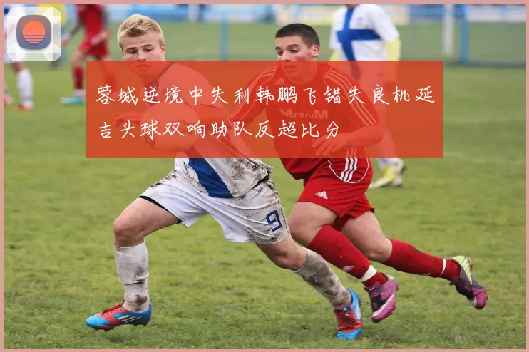 蓉城逆境中失利韩鹏飞错失良机延吉头球双响助队反超比分