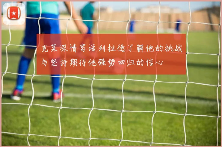 克莱深情寄语利拉德了解他的挑战与坚持期待他强势回归的信心