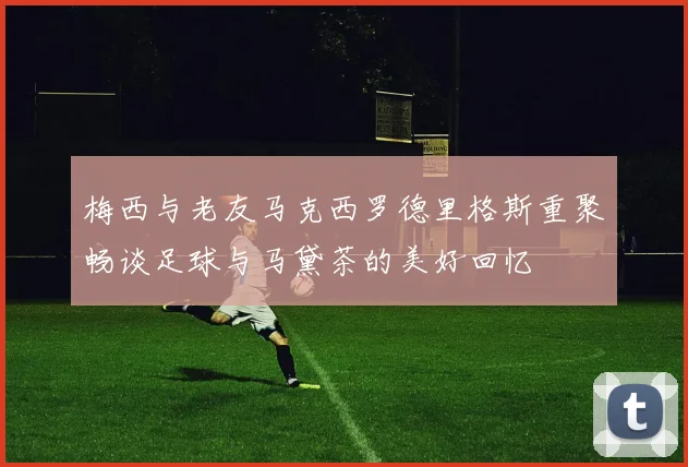 梅西与老友马克西罗德里格斯重聚畅谈足球与马黛茶的美好回忆