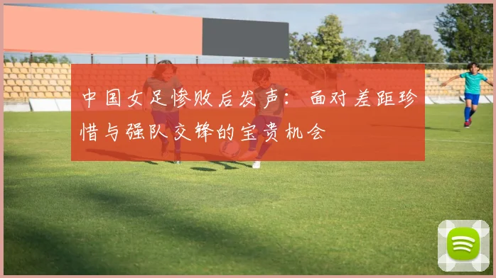 中国女足惨败后发声：面对差距珍惜与强队交锋的宝贵机会