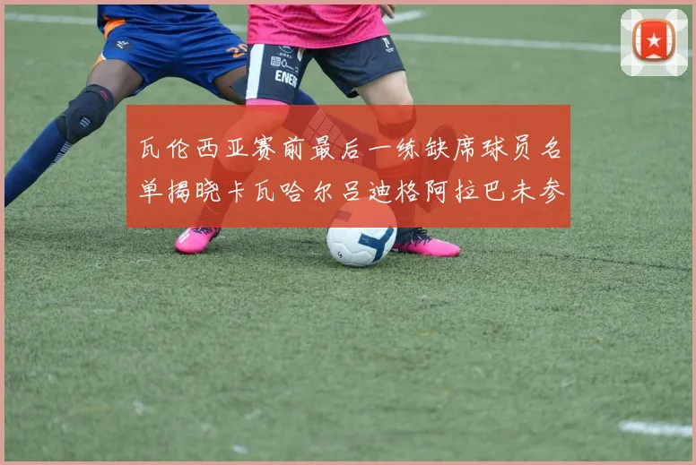 瓦伦西亚赛前最后一练缺席球员名单揭晓卡瓦哈尔吕迪格阿拉巴未参与训练