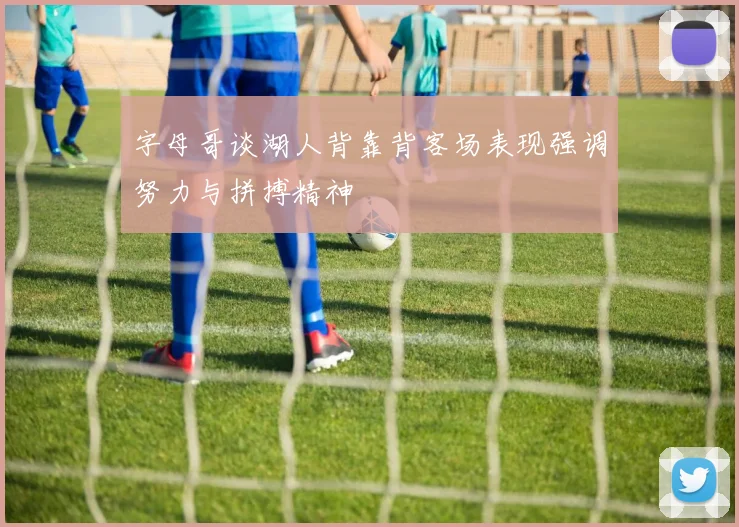 字母哥谈湖人背靠背客场表现强调努力与拼搏精神