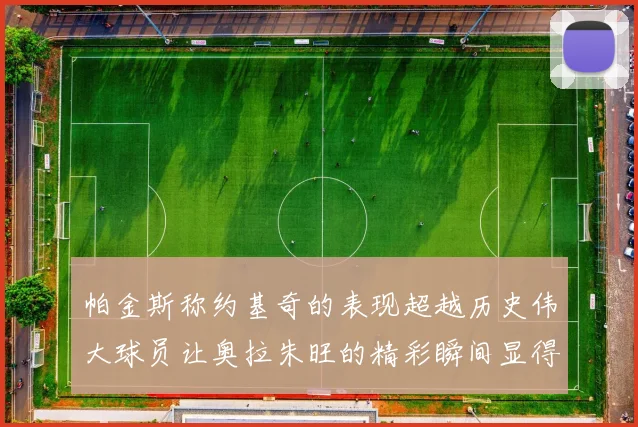 帕金斯称约基奇的表现超越历史伟大球员让奥拉朱旺的精彩瞬间显得平凡