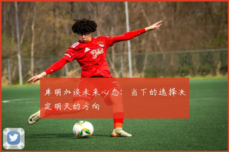 库明加谈未来心态：当下的选择决定明天的方向