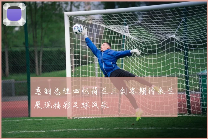 意副总理回忆荷兰三剑客期待米兰展现精彩足球风采