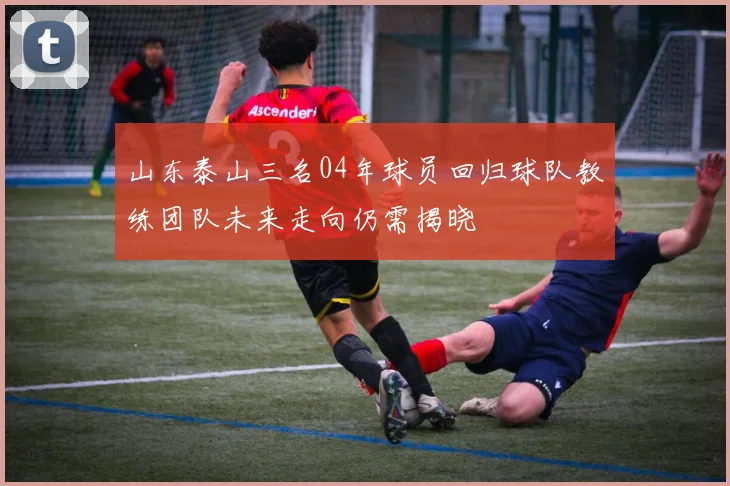 山东泰山三名04年球员回归球队教练团队未来走向仍需揭晓