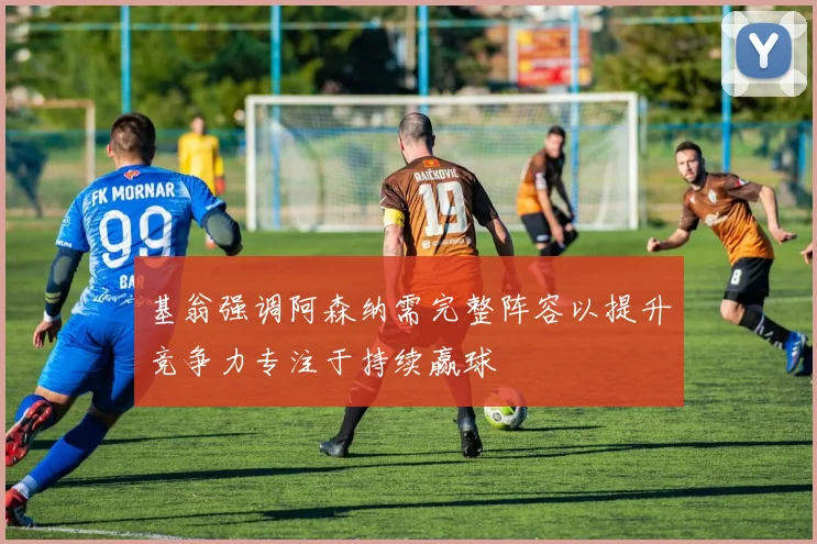 基翁强调阿森纳需完整阵容以提升竞争力专注于持续赢球